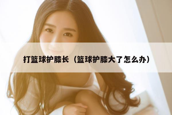 打篮球护膝长（篮球护膝大了怎么办）