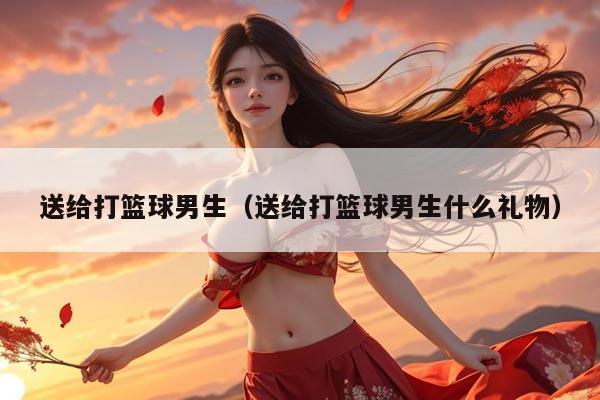送给打篮球男生（送给打篮球男生什么礼物）