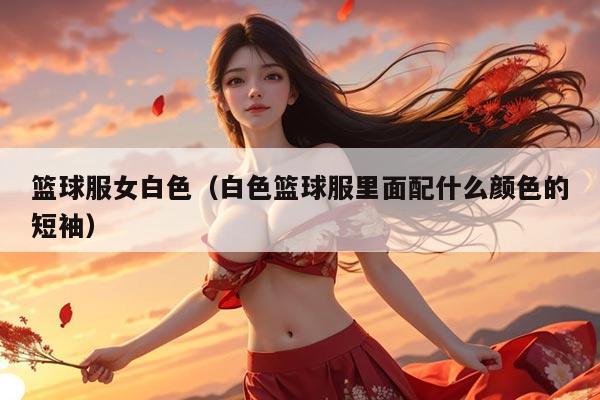 篮球服女白色（白色篮球服里面配什么颜色的短袖）