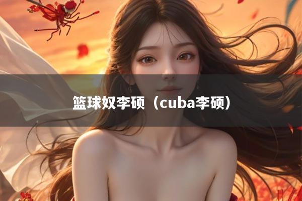 篮球奴李硕（cuba李硕）