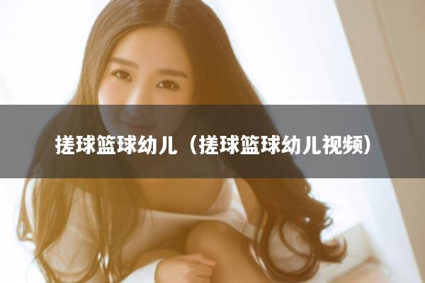 搓球篮球幼儿（搓球篮球幼儿视频）