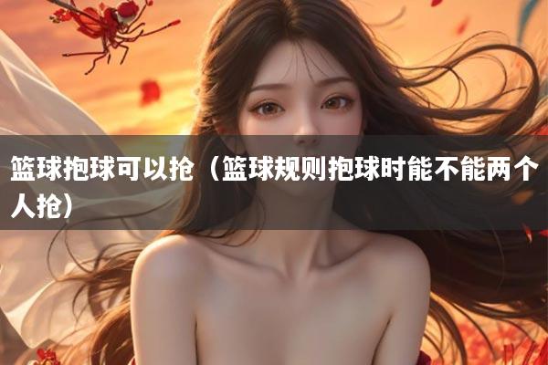 篮球抱球可以抢（篮球规则抱球时能不能两个人抢）