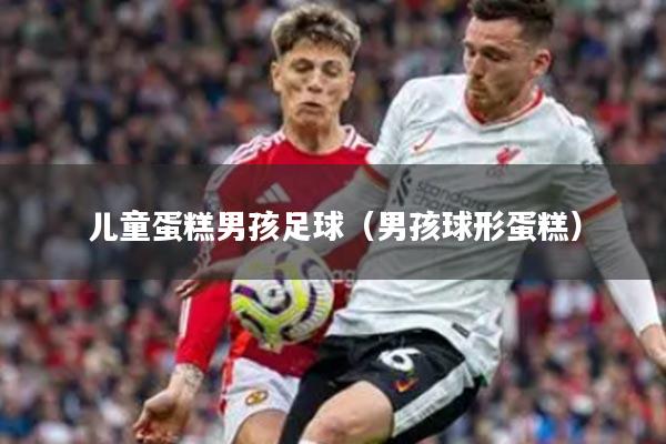 儿童蛋糕男孩足球（男孩球形蛋糕）