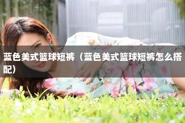 蓝色美式篮球短裤（蓝色美式篮球短裤怎么搭配）
